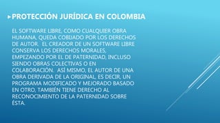 EL SOFTWARE LIBRE, COMO CUALQUIER OBRA
HUMANA, QUEDA COBIJADO POR LOS DERECHOS
DE AUTOR. EL CREADOR DE UN SOFTWARE LIBRE
CONSERVA LOS DERECHOS MORALES,
EMPEZANDO POR EL DE PATERNIDAD, INCLUSO
SIENDO OBRAS COLECTIVAS O EN
COLABORACIÓN. ASÍ MISMO, EL AUTOR DE UNA
OBRA DERIVADA DE LA ORIGINAL, ES DECIR, UN
PROGRAMA MODIFICADO Y MEJORADO BASADO
EN OTRO, TAMBIÉN TIENE DERECHO AL
RECONOCIMIENTO DE LA PATERNIDAD SOBRE
ÉSTA.
PROTECCIÓN JURÍDICA EN COLOMBIA
 