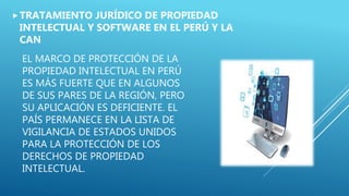 EL MARCO DE PROTECCIÓN DE LA
PROPIEDAD INTELECTUAL EN PERÚ
ES MÁS FUERTE QUE EN ALGUNOS
DE SUS PARES DE LA REGIÓN, PERO
SU APLICACIÓN ES DEFICIENTE. EL
PAÍS PERMANECE EN LA LISTA DE
VIGILANCIA DE ESTADOS UNIDOS
PARA LA PROTECCIÓN DE LOS
DERECHOS DE PROPIEDAD
INTELECTUAL.
TRATAMIENTO JURÍDICO DE PROPIEDAD
INTELECTUAL Y SOFTWARE EN EL PERÚ Y LA
CAN
 