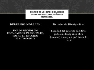 SON DERECHOS NO
ECONÓMICOS, PERSONALES,
SOBRE EL RECURSO
ELECTRONICO.
Facultad del autor de decidir si
publica (divulga) su obra
(recurso) o no, y en qué forma lo
hará.
DERECHOS MORALES: Derecho de Divulgación:
DENTRO DE LOS TIPOS O CLASES DE
DERECHOS DE AUTOR ESTÁN LOS
SIGUIENTES:
 