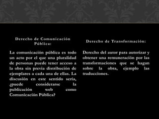 La comunicación pública es todo
un acto por el que una pluralidad
de personas puede tener acceso a
la obra sin previa distribución de
ejemplares a cada una de ellas. La
discusión en este sentido sería,
¿puede considerarse la
publicación web como
Comunicación Pública?
Derecho del autor para autorizar y
obtener una remuneración por las
transformaciones que se hagan
sobre la obra, ejemplo las
traducciones.
Derecho de Comunicación
Pública:
Derecho de Transfor mación:
 