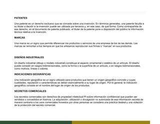 PATENTES
Una patente es un derecho exclusivo que se concede sobre una invención. En términos generales, una patente faculta a
su titular a decidir si la invención puede ser utilizada por terceros y, en ese caso, de qué forma. Como contrapartida de
ese derecho, en el documento de patente publicado, el titular de la patente pone a disposición del público la información
técnica relativa a la invención.
MARCAS
Una marca es un signo que permite diferenciar los productos o servicios de una empresa de los de las demás. Las
marcas se remontan a los tiempos en que los artesanos reproducían sus firmas o “marcas” en sus productos.
DISEÑOS INDUSTRIALES
Un diseño industrial (dibujo o modelo industrial) constituye el aspecto ornamental o estético de un artículo. El diseño
puede consistir en rasgos tridimensionales, como la forma o la superficie de un artículo, o en rasgos bidimensionales,
como motivos, líneas o colores.
INDICACIONES GEOGRÁFICAS
Una indicación geográfica es un signo utilizado para productos que tienen un origen geográfico concreto y cuyas
cualidades, reputación o características se deben esencialmente a su lugar de origen. Por lo general, la indicación
geográfica consiste en el nombre del lugar de origen de los productos.
SECRETOS COMERCIALES
Los secretos comerciales son derechos de propiedad intelectual PI sobre información confidencial que pueden ser
vendidos o concedidos en licencia. La adquisición, utilización o divulgación no autorizada de esa información secreta de
manera contraria a los usos comerciales honestos por otras personas se considera una práctica desleal y una violación
de la protección del secreto comercial.
 