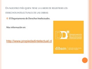 EN NUESTRO PAÍS QUIEN TIENE LA LABOR DE REGISTRAR LOS
DERECHOS INTELECTUALES DE LAS OBRAS:
 El Departamento deDerechos Intelectuales.
Mas información en:
http://www.propiedadintelectual.cl
 