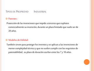 TIPOS DE PROPIEDAD INDUSTRIAL
 Patentes :
Protección delas invenciones queimpide a terceros queexploten
comercialmente su invención, durante un plazo limitado quesuele serde
20 años.
 Modelos deUtilidad:
También sirven para protegerlos inventos y se aplican a las invenciones de
menor complejidad técnica y que no suelencumplir con los requisitos de
patentabilidad, su plazo deduración oscilan entrelos 7 y 10 años.
 