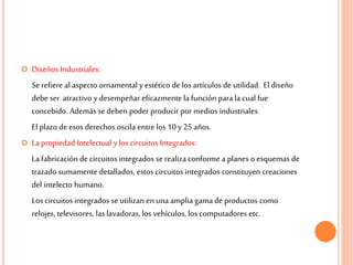  Diseños Industriales:
Se refiere al aspecto ornamental y estético de los artículos de utilidad. El diseño
debe ser atractivo y desempeñar eficazmente la función para la cual fue
concebido. Además se deben poder producir por medios industriales.
El plazo de esos derechos oscila entre los 10 y 25 años.
 La propiedad Intelectual y los circuitos Integrados:
La fabricación de circuitos integrados se realiza conforme a planes o esquemas de
trazado sumamente detallados, estos circuitos integrados constituyen creaciones
del intelecto humano.
Los circuitos integrados se utilizan en una amplia gamade productos como
relojes, televisores, las lavadoras, los vehículos, los computadores etc.
 
