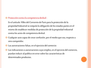  Protección contra la competencia desleal :
En el artículo 10bis del Convenio de Paris para la protección dela
propiedad Industrial se estipula la obligación delos estados partes en el
mismo deestablecer medidas de protección dela propiedad industrial
contra los actos de competencia desleal.
 Cualquier acto capazdecrear confusión, porel medio quesea, respecto a
otro competidor.
 Las aseveraciones falsas, en el ejercicio del comercio
 Las indicaciones o aseveracionescuyo empleo, en el ejercicio del comercio,
puedan inducir al publico enerror sobre las características de
determinados productos.
 