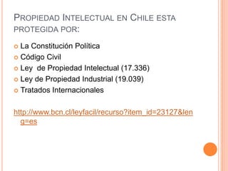 PROPIEDAD INTELECTUAL EN CHILE ESTA
PROTEGIDA POR:
 La Constitución Política
 Código Civil
 Ley de Propiedad Intelectual (17.336)
 Ley de Propiedad Industrial (19.039)
 Tratados Internacionales
http://www.bcn.cl/leyfacil/recurso?item_id=23127&len
g=es
 