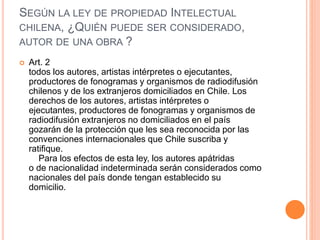 SEGÚN LA LEY DE PROPIEDAD INTELECTUAL
CHILENA, ¿QUIÉN PUEDE SER CONSIDERADO,
AUTOR DE UNA OBRA ?
 Art. 2
todos los autores, artistas intérpretes o ejecutantes,
productores de fonogramas y organismos de radiodifusión
chilenos y de los extranjeros domiciliados en Chile. Los
derechos de los autores, artistas intérpretes o
ejecutantes, productores de fonogramas y organismos de
radiodifusión extranjeros no domiciliados en el país
gozarán de la protección que les sea reconocida por las
convenciones internacionales que Chile suscriba y
ratifique.
Para los efectos de esta ley, los autores apátridas
o de nacionalidad indeterminada serán considerados como
nacionales del país donde tengan establecido su
domicilio.
 
