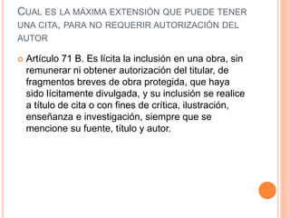 CUAL ES LA MÁXIMA EXTENSIÓN QUE PUEDE TENER
UNA CITA, PARA NO REQUERIR AUTORIZACIÓN DEL
AUTOR
 Artículo 71 B. Es lícita la inclusión en una obra, sin
remunerar ni obtener autorización del titular, de
fragmentos breves de obra protegida, que haya
sido lícitamente divulgada, y su inclusión se realice
a título de cita o con fines de crítica, ilustración,
enseñanza e investigación, siempre que se
mencione su fuente, título y autor.
 