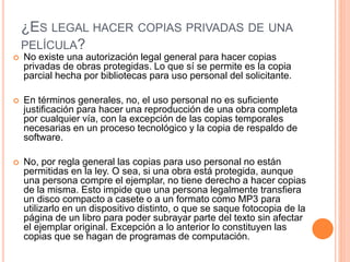 ¿ES LEGAL HACER COPIAS PRIVADAS DE UNA
PELÍCULA?
 No existe una autorización legal general para hacer copias
privadas de obras protegidas. Lo que sí se permite es la copia
parcial hecha por bibliotecas para uso personal del solicitante.
 En términos generales, no, el uso personal no es suficiente
justificación para hacer una reproducción de una obra completa
por cualquier vía, con la excepción de las copias temporales
necesarias en un proceso tecnológico y la copia de respaldo de
software.
 No, por regla general las copias para uso personal no están
permitidas en la ley. O sea, si una obra está protegida, aunque
una persona compre el ejemplar, no tiene derecho a hacer copias
de la misma. Esto impide que una persona legalmente transfiera
un disco compacto a casete o a un formato como MP3 para
utilizarlo en un dispositivo distinto, o que se saque fotocopia de la
página de un libro para poder subrayar parte del texto sin afectar
el ejemplar original. Excepción a lo anterior lo constituyen las
copias que se hagan de programas de computación.
 