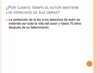 ¿POR CUANTO TIEMPO EL AUTOR MANTIENE
LOS DERECHOS DE SUS OBRAS?
 La protección de la ley a los derechos de autor se
extiende por toda la vida del autor y hasta 70 años
después de su fallecimiento.
 