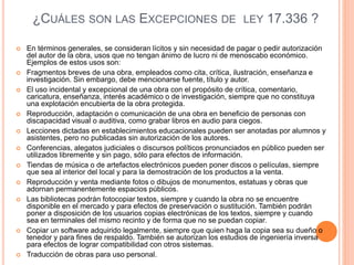 ¿CUÁLES SON LAS EXCEPCIONES DE LEY 17.336 ?
 En términos generales, se consideran lícitos y sin necesidad de pagar o pedir autorización
del autor de la obra, usos que no tengan ánimo de lucro ni de menoscabo económico.
Ejemplos de estos usos son:
 Fragmentos breves de una obra, empleados como cita, crítica, ilustración, enseñanza e
investigación. Sin embargo, debe mencionarse fuente, título y autor.
 El uso incidental y excepcional de una obra con el propósito de crítica, comentario,
caricatura, enseñanza, interés académico o de investigación, siempre que no constituya
una explotación encubierta de la obra protegida.
 Reproducción, adaptación o comunicación de una obra en beneficio de personas con
discapacidad visual o auditiva, como grabar libros en audio para ciegos.
 Lecciones dictadas en establecimientos educacionales pueden ser anotadas por alumnos y
asistentes, pero no publicadas sin autorización de los autores.
 Conferencias, alegatos judiciales o discursos políticos pronunciados en público pueden ser
utilizados libremente y sin pago, sólo para efectos de información.
 Tiendas de música o de artefactos electrónicos pueden poner discos o películas, siempre
que sea al interior del local y para la demostración de los productos a la venta.
 Reproducción y venta mediante fotos o dibujos de monumentos, estatuas y obras que
adornan permanentemente espacios públicos.
 Las bibliotecas podrán fotocopiar textos, siempre y cuando la obra no se encuentre
disponible en el mercado y para efectos de preservación o sustitución. También podrán
poner a disposición de los usuarios copias electrónicas de los textos, siempre y cuando
sea en terminales del mismo recinto y de forma que no se puedan copiar.
 Copiar un software adquirido legalmente, siempre que quien haga la copia sea su dueño o
tenedor y para fines de respaldo. También se autorizan los estudios de ingeniería inversa
para efectos de lograr compatibilidad con otros sistemas.
 Traducción de obras para uso personal.
 