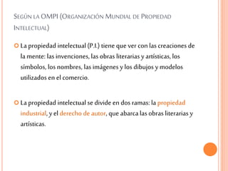 SEGÚN LA OMPI (ORGANIZACIÓN MUNDIAL DE PROPIEDAD
INTELECTUAL)
 La propiedad intelectual(P.I.) tiene que ver con las creaciones de
lamente: lasinvenciones, lasobras literariasy artísticas,los
símbolos, los nombres, lasimágenes y los dibujos y modelos
utilizados en el comercio.
 La propiedad intelectualse divide en dos ramas: la propiedad
industrial, y el derecho de autor, que abarca lasobras literariasy
artísticas.
 