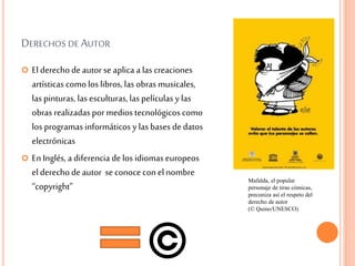DERECHOS DE AUTOR
 El derechodeautorse aplica a las creaciones
artísticas comolos libros, las obras musicales,
las pinturas, las esculturas, las películas y las
obras realizadas pormedios tecnológicos como
los programas informáticos y las bases dedatos
electrónicas
 En Inglés, a diferencia delos idiomas europeos
el derechodeautor se conoce conel nombre
“copyright”
Mafalda, el popular
personaje de tiras cómicas,
preconiza así el respeto del
derecho de autor
(© Quino/UNESCO)
 