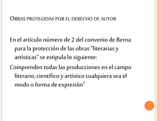 OBRAS PROTEGIDAS POR EL DERECHO DE AUTOR
En el artículonúmero de 2 del convenio de Berna
parala protecciónde lasobras “literariasy
artísticas”se estipulalo siguiente:
Comprenden todaslas producciones en el campo
literario,científicoy artísticocualquierasea el
modo o forma de expresión”
 