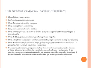 EN EL CONVENIO SE ENUMERAN LOS SIGUIENTES EJEMPLOS:
 Libros, folletos yotros escritos;
 Conferencias, alocuciones, sermones;
 Obras dramáticas o dramático-musicales;
 Obras coreográficas ypantomimas;
 Composiciones musicales con o sin letra;
 Obras cinematográficas, a las cualesse asimilan las expresadas por procedimientos análogo a la
cinematografía;
 Obras de dibujo, pintura, arquitectura, escultura, grabado, litografía;
 Obras fotográficas, a las cualesse asimilan las expresadas por procedimiento análogo a la fotografía;
 Obras de arteaplicadas; ilustraciones, mapas, planos, croquis yobras tridimensionales relativas a la
geografía, a la topografía, la arquitecturao las ciencias;
 Traducciones, adaptaciones, arreglos musicales ydemás transformaciones deunaobra literaria o
artísticas tales como las enciclopedias yantologías que por la selección yla disposición delas
materias, constituyancreaciones intelectuales, que quedaranprotegidas como tales, sin perjuicio de
los derechos delos autoressobre cada unade las obras que formenparte delas colecciones.
 