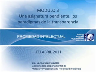 MODULO 3
Una asignatura pendiente, los
paradigmas de la transparencia
ITEI ABRIL 2011
PROPIEDAD INTELECTUAL
Lic. Larisa Cruz Ornelas
Coordinadora Departamental de
Marcas y Protección a la Propiedad Intelectual
 