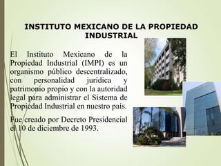 INSTITUTO MEXICANO DE LA PROPIEDAD
INDUSTRIAL
El Instituto Mexicano de la
Propiedad Industrial (IMPI) es un
organismo público descentralizado,
con personalidad jurídica y
patrimonio propio y con la autoridad
legal para administrar el Sistema de
Propiedad Industrial en nuestro país.
Fue creado por Decreto Presidencial
el 10 de diciembre de 1993.
 
