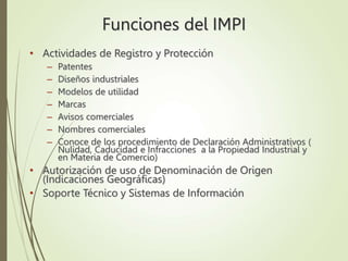 Funciones del IMPI
• Actividades de Registro y Protección
– Patentes
– Diseños industriales
– Modelos de utilidad
– Marcas
– Avisos comerciales
– Nombres comerciales
– Conoce de los procedimiento de Declaración Administrativos (
Nulidad, Caducidad e Infracciones a la Propiedad Industrial y
en Materia de Comercio)
• Autorización de uso de Denominación de Origen
(Indicaciones Geográficas)
• Soporte Técnico y Sistemas de Información
 