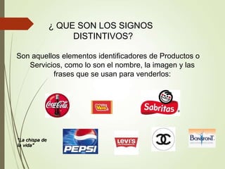 ¿ QUE SON LOS SIGNOS
DISTINTIVOS?
Son aquellos elementos identificadores de Productos o
Servicios, como lo son el nombre, la imagen y las
frases que se usan para venderlos:
“La chispa de
la vida”
 
