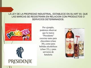 Por ejemplo,
podemos observar
que la marca
“Presidente”
coexiste tanto para
chocolates (clase
30), como para
bebidas alcohólicas
(clase 33), y para
servicios de
hotelería
LA LEY DE LA PROPIEDAD INDUSTRIAL, ESTABLECE EN SU ART 93. QUE
LAS MARCAS SE REGISTRARA EN RELACION CON PRODUCTOS O
SERVICIOS DETERMINADOS.
 