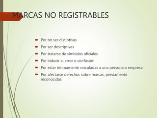 MARCAS NO REGISTRABLES
 Por no ser distintivas
 Por ser descriptivas
 Por tratarse de símbolos oficiales
 Por inducir al error o confusión
 Por estar íntimamente vinculadas a una persona o empresa
 Por afectarse derechos sobre marcas, previamente
reconocidas
 
