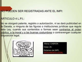 ARTICULO 4 L.P.I.:
No se otorgará patente, registro o autorización, ni se dará publicidad en
la Gaceta, a ninguna de las figuras o instituciones jurídicas que regula
esta Ley, cuando sus contenidos o formas sean contrarios al orden
público, a la moral y a las buenas costumbres o contravengan cualquier
disposición legal.
NO PUEDEN SER REGISTRADAS ANTE EL IMPI:
Marca: CABRON
Clase: 25.
Dictamen del IMPI:
IMPEDIMENTO LEGAL
 