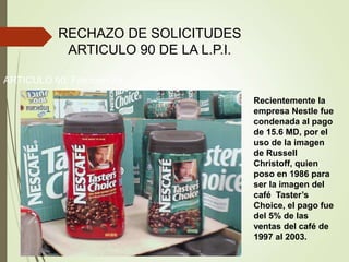 RECHAZO DE SOLICITUDES
ARTICULO 90 DE LA L.P.I.
ARTICULO 90: Fracción XII
Recientemente la
empresa Nestle fue
condenada al pago
de 15.6 MD, por el
uso de la imagen
de Russell
Christoff, quien
poso en 1986 para
ser la imagen del
café Taster’s
Choice, el pago fue
del 5% de las
ventas del café de
1997 al 2003.
 