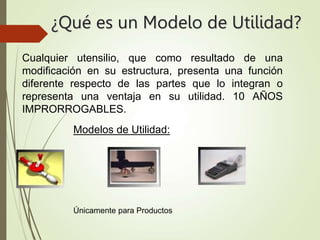 ¿Qué es un Modelo de Utilidad?
Modelos de Utilidad:
Únicamente para Productos
Cualquier utensilio, que como resultado de una
modificación en su estructura, presenta una función
diferente respecto de las partes que lo integran o
representa una ventaja en su utilidad. 10 AÑOS
IMPRORROGABLES.
 