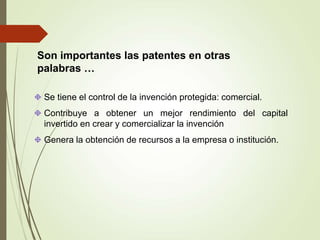 Son importantes las patentes en otras
palabras …
Se tiene el control de la invención protegida: comercial.
Contribuye a obtener un mejor rendimiento del capital
invertido en crear y comercializar la invención
Genera la obtención de recursos a la empresa o institución.
 