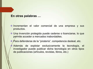 En otras palabras …
Incrementan el valor comercial de una empresa y sus
productos.
Una invención protegida puede cederse o licenciarse, lo que
permite acceder a mercados inabordables.
Para defenderse de la “piratería”, competencia desleal, etc.
Además de explotar exclusivamente la tecnología, el
investigador puede publicar dicha tecnología en otros tipos
de publicaciones (artículos, revistas, libros, etc.)
 