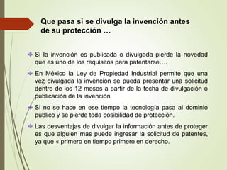 Que pasa si se divulga la invención antes
de su protección …
Si la invención es publicada o divulgada pierde la novedad
que es uno de los requisitos para patentarse….
En México la Ley de Propiedad Industrial permite que una
vez divulgada la invención se pueda presentar una solicitud
dentro de los 12 meses a partir de la fecha de divulgación o
publicación de la invención
Si no se hace en ese tiempo la tecnología pasa al dominio
publico y se pierde toda posibilidad de protección.
Las desventajas de divulgar la información antes de proteger
es que alguien mas puede ingresar la solicitud de patentes,
ya que « primero en tiempo primero en derecho.
 