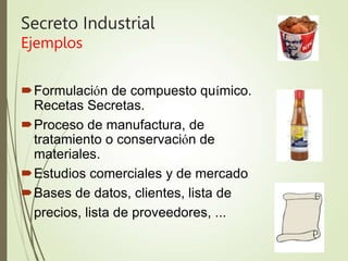 Secreto Industrial
Ejemplos
Formulación de compuesto químico.
Recetas Secretas.
Proceso de manufactura, de
tratamiento o conservación de
materiales.
Estudios comerciales y de mercado
Bases de datos, clientes, lista de
precios, lista de proveedores, ...
 