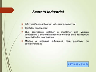  Información de aplicación industrial o comercial
 Carácter confidencial
 Que represente obtener o mantener una ventaja
competitiva o económica frente a terceros en la realización
de actividades económicas
 Medios o sistemas suficientes para preservar su
confidencialidad
ART’S 82 Y 83 LPI
Secreto Industrial
 