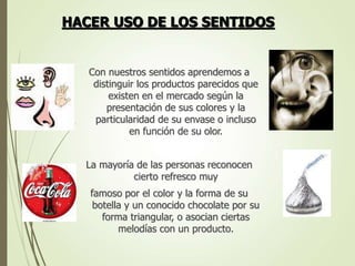 Con nuestros sentidos aprendemos a
distinguir los productos parecidos que
existen en el mercado según la
presentación de sus colores y la
particularidad de su envase o incluso
en función de su olor.
La mayoría de las personas reconocen
cierto refresco muy
famoso por el color y la forma de su
botella y un conocido chocolate por su
forma triangular, o asocian ciertas
melodías con un producto.
HACER USO DE LOS SENTIDOS
 