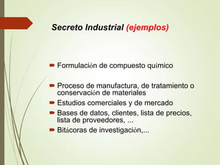  Formulación de compuesto químico
 Proceso de manufactura, de tratamiento o
conservación de materiales
 Estudios comerciales y de mercado
 Bases de datos, clientes, lista de precios,
lista de proveedores, ...
 Bitácoras de investigación,...
Secreto Industrial (ejemplos)
 
