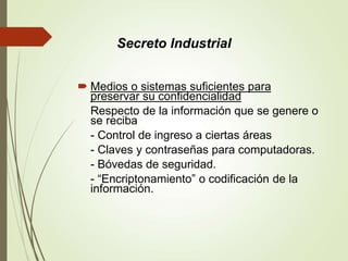  Medios o sistemas suficientes para
preservar su confidencialidad
Respecto de la información que se genere o
se reciba
- Control de ingreso a ciertas áreas
- Claves y contraseñas para computadoras.
- Bóvedas de seguridad.
- “Encriptonamiento” o codificación de la
información.
Secreto Industrial
 