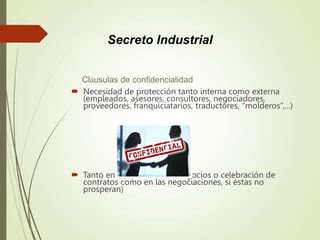 Cláusulas de confidencialidad
 Necesidad de protección tanto interna como externa
(empleados, asesores, consultores, negociadores,
proveedores, franquiciatarios, traductores, “molderos”,...)
 Tanto en la operación de negocios o celebración de
contratos como en las negociaciones, si éstas no
prosperan)
Secreto Industrial
 
