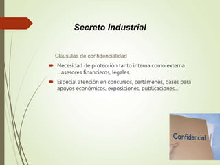 Cláusulas de confidencialidad
 Necesidad de protección tanto interna como externa
…asesores financieros, legales.
 Especial atención en concursos, certámenes, bases para
apoyos económicos, exposiciones, publicaciones,..
Secreto Industrial
 