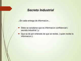 ...En cada entrega de información...
 Debe se señalarse que es información confidencial (
secreto industrial ) y
 Que se de por enterado de que se recibe, ( quien recibe la
información.)
Secreto Industrial
 