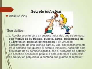 Artículo 223.
“Son delitos:
...IV. Revelar a un tercero un secreto industrial, que se conozca
con motivo de su trabajo, puesto, cargo, desempeño de
su profesión, relación de negocios o en virtud del
otorgamiento de una licencia para su uso, sin consentimiento
de la persona que guarde el secreto industrial, habiendo sido
prevenido de su confidencialidad, con el propósito de obtener
un beneficio económico para sí o para el tercero o con el fin
de causar un perjuicio a la persona que guarde el secreto; “
Secreto Industrial
 