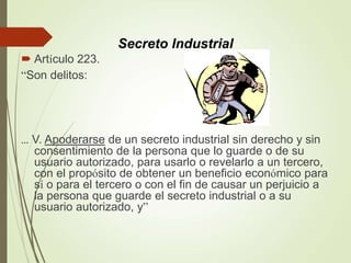  Artículo 223.
“Son delitos:
... V. Apoderarse de un secreto industrial sin derecho y sin
consentimiento de la persona que lo guarde o de su
usuario autorizado, para usarlo o revelarlo a un tercero,
con el propósito de obtener un beneficio económico para
sí o para el tercero o con el fin de causar un perjuicio a
la persona que guarde el secreto industrial o a su
usuario autorizado, y”
Secreto Industrial
 