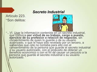 Artículo 223.
“Son delitos:
“...VI. Usar la información contenida en un secreto industrial,
que conozca por virtud de su trabajo, cargo o puesto,
ejercicio de su profesión o relación de negocios, sin
consentimiento de quien lo guarde o de su usuario
autorizado, o que le haya sido revelado por un tercero, a
sabiendas que éste no contaba para ello con el
consentimiento de la persona que guarde el secreto industrial
o su usuario autorizado, con el propósito de obtener un
beneficio económico o con el fin de causar un perjuicio a la
persona que guarde el secreto industrial o su usuario
autorizado. “
Secreto Industrial
 