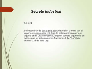 Art. 224
Se impondrán de dos a seis años de prisión y multa por el
importe de cien a diez mil días de salario mínimo general
vigente en el Distrito Federal, a quien cometa alguno de los
delitos que se señalan en las fracciones I, IV, V o VI del
artículo 223 de esta Ley.
Secreto Industrial
 