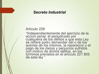 Artículo 226
“Independientemente del ejercicio de la
acción penal, el perjudicado por
cualquiera de los delitos a que esta Ley
se refiere podrá demandar del o de los
autores de los mismos, la reparación y el
pago de los daños y perjuicios sufridos
con motivo de dichos delitos, en los
términos previstos en el artículo 221 BIS
de esta ley “
Secreto Industrial
 
