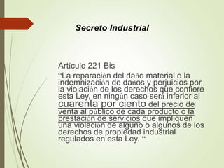 Artículo 221 Bis
“La reparación del daño material o la
indemnización de daños y perjuicios por
la violación de los derechos que confiere
esta Ley, en ningún caso será inferior al
cuarenta por ciento del precio de
venta al público de cada producto o la
prestación de servicios que impliquen
una violación de alguno o algunos de los
derechos de propiedad industrial
regulados en esta Ley. “
Secreto Industrial
 