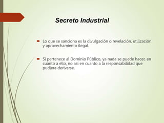  Lo que se sanciona es la divulgación o revelación, utilización
y aprovechamiento ilegal.
 Si pertenece al Dominio Público, ya nada se puede hacer, en
cuanto a ello, no así en cuanto a la responsabilidad que
pudiera derivarse.
Secreto Industrial
 