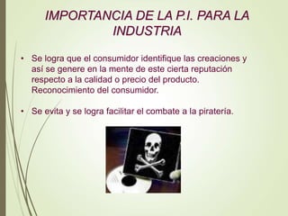 IMPORTANCIA DE LA P.I. PARA LA
INDUSTRIA
• Se logra que el consumidor identifique las creaciones y
así se genere en la mente de este cierta reputación
respecto a la calidad o precio del producto.
Reconocimiento del consumidor.
• Se evita y se logra facilitar el combate a la piratería.
 