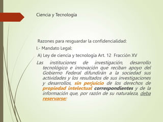 Ciencia y Tecnología
Razones para resguardar la confidencialidad:
I.- Mandato Legal:
A) Ley de ciencia y tecnología Art. 12 Fracción XV
Las instituciones de investigación, desarrollo
tecnológico e innovación que reciban apoyo del
Gobierno Federal difundirán a la sociedad sus
actividades y los resultados de sus investigaciones
y desarrollos, sin perjuicio de los derechos de
propiedad intelectual correspondientes y de la
información que, por razón de su naturaleza, deba
reservarse;
 