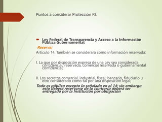 Puntos a considerar Protección P.I.
 Ley Federal de Transparencia y Acceso a la Información
Pública Gubernamental
Reserva:
Artículo 14. También se considerará como información reservada:
I. La que por disposición expresa de una Ley sea considerada
confidencial, reservada, comercial reservada o gubernamental
confidencial;
II. Los secretos comercial, industrial, fiscal, bancario, fiduciario u
otro considerado como tal por una disposición legal;
Todo es público excepto lo señalado en el 14; sin embargo
esto deberá reservarse de lo contrario deberá ser
entregado por la Institución por obligación
 