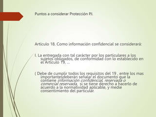 Puntos a considerar Protección P.I.
Artículo 18. Como información confidencial se considerará:
I. La entregada con tal carácter por los particulares a los
sujetos obligados, de conformidad con lo establecido en
el Artículo 19, …
( Debe de cumplir todos los requisitos del 19 , entre los mas
importantesdeberán señalar el documento que la
contiene información confidencial, reservada o
comercial reservada, si se tiene derecho a hacerlo de
acuerdo a la normatividad aplicable, y medie
consentimiento del particular.
 